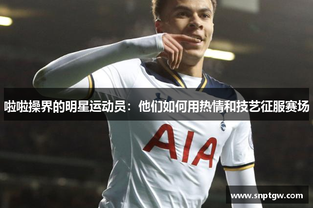 啦啦操界的明星运动员：他们如何用热情和技艺征服赛场
