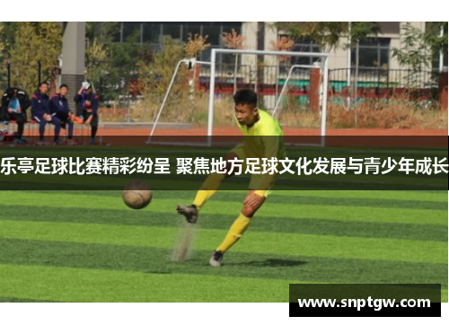 乐亭足球比赛精彩纷呈 聚焦地方足球文化发展与青少年成长