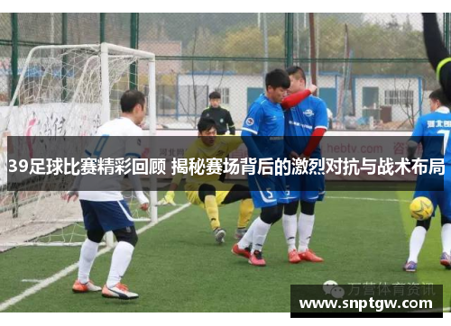 39足球比赛精彩回顾 揭秘赛场背后的激烈对抗与战术布局